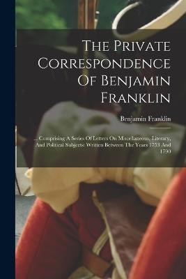 The Private Correspondence Of Benjamin Franklin: ... Comprising A Series Of Letters On Miscellaneous, Literary, And Political Subjects: Written Between The Years 1753 And 1790 - Benjamin Franklin - cover