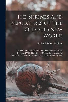 The Shrines And Sepulchres Of The Old And New World: Records Of Pilgrimages In Many Lands, And Researches Connected With The History Of Places Remarkable For Memorials Of The Dea, Or Monuments Of A Sacred Character - Richard Robert Madden - cover