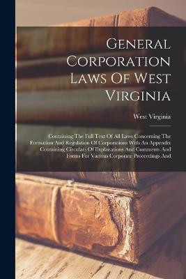 General Corporation Laws Of West Virginia: Containing The Full Text Of All Laws Concerning The Formation And Regulation Of Corporations With An Appendix Containing Circulars Of Explanations And Comments And Forms For Various Corporate Proceedings And - West Virginia - cover