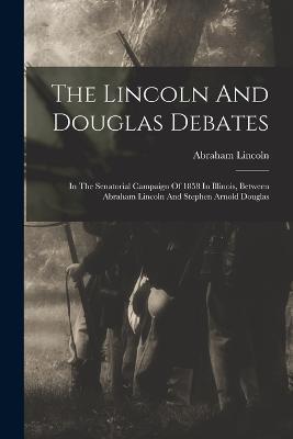 The Lincoln And Douglas Debates: In The Senatorial Campaign Of 1858 In Illinois, Between Abraham Lincoln And Stephen Arnold Douglas - Abraham Lincoln - cover