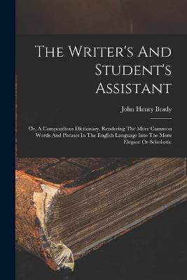 The Writer's And Student's Assistant: Or, A Compendious Dictionary, Rendering The More Common Words And Phrases In The English Language Into The More Elegant Or Scholastic - John Henry Brady - cover