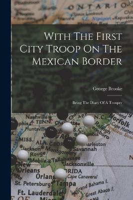 With The First City Troop On The Mexican Border: Being The Diary Of A Trooper - George Brooke - cover