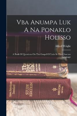 Vba Anumpa Luk A Na Ponaklo Holisso: A Book Of Questions On The Gospel Of Luke In The Choctaw Language - Alfred Wright - cover