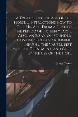 A Treatise on the Age of the Horse ... Instructions How to Tell His Age, From a Foal to the Period of Sixteen Years ... Also, an Essay, on Founder, Contraction and Running Thrush ... the Causes, Best Mode of Treatment, and Cure by the Use of the Hot... - James Carver - cover