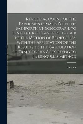 Revised Account of the Experiments Made With the Bashforth Chronograph, to Find the Resistance of the Air to the Motion of Projectiles, With the Application of the Results to the Calculation of Trajectories According to J. Bernoullis Method - Francis 1819-1912 Bashforth - cover