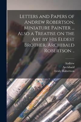 Letters and Papers of Andrew Robertson, Miniature Painter ... Also a Treatise on the Art by His Eldest Brother, Archibald Robertson .. - Andrew 1777-1845 Robertson,Archibald 1765-1835 Robertson,Emily Robertson - cover
