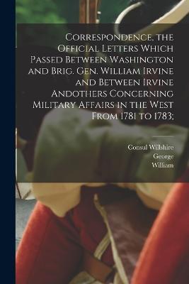 Correspondence, the Official Letters Which Passed Between Washington and Brig. Gen. William Irvine and Between Irvine Andothers Concerning Military Affairs in the West From 1781 to 1783; - George 1732-1799 Washington,Consul Willshire 1824-1899 Butterfield,William 1741-1804 Irvine - cover