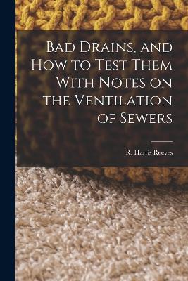 Bad Drains, and How to Test Them With Notes on the Ventilation of Sewers - R Harris Reeves - cover