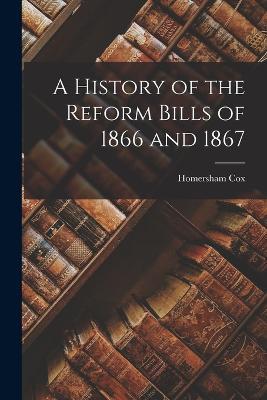 A History of the Reform Bills of 1866 and 1867 - Homersham Cox - cover