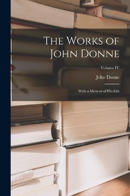 The Works of John Donne: With a Memoir of His Life; Volume IV - John Donne - cover