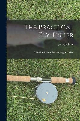 The Practical Fly-fisher; More Particularly for Grayling or Umber - John Jackson - cover