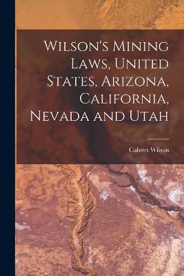 Wilson's Mining Laws, United States, Arizona, California, Nevada and Utah - Calvert Wilson - cover