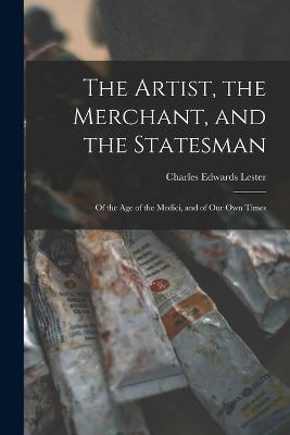 The Artist, the Merchant, and the Statesman: Of the Age of the Medici, and of Our Own Times - Charles Edwards Lester - cover
