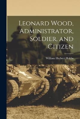 Leonard Wood, Administrator, Soldier, and Citizen - William Herbert Hobbs - cover