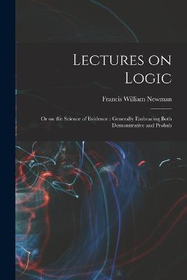 Lectures on Logic: Or on the Science of Evidence: Generally Embracing Both Demonstrative and Probab - Francis William Newman - cover