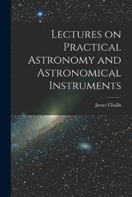 Lectures on Practical Astronomy and Astronomical Instruments - James Challis - cover