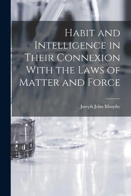 Habit and Intelligence in Their Connexion With the Laws of Matter and Force - Joseph John Murphy - cover