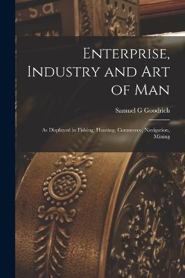 Enterprise, Industry and Art of Man: As Displayed in Fishing, Hunting, Commerce, Navigation, Mining - Samuel G Goodrich - cover