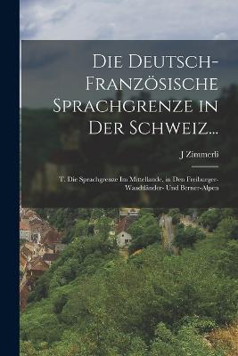 Die Deutsch-Franzoesische Sprachgrenze in Der Schweiz...: T. Die Sprachgrenze Im Mittellande, in Den Freiburger- Waadtlander- Und Berner-Alpen - J Zimmerli - cover