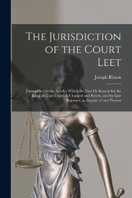 The Jurisdiction of the Court Leet: Exemplified in the Articles Which the Jury Or Inquest for the King, in That Court, Is Charged and Sworn, and by Law Enjoined, to Inquire of and Present - Joseph Ritson - cover