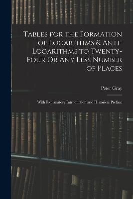 Tables for the Formation of Logarithms & Anti-Logarithms to Twenty-Four Or Any Less Number of Places: With Explanatory Introduction and Historical Preface - Peter Gray - cover