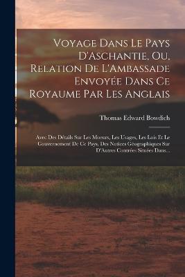 Voyage Dans Le Pays D'Aschantie, Ou, Relation De L'Ambassade Envoyee Dans Ce Royaume Par Les Anglais: Avec Des Details Sur Les Moeurs, Les Usages, Les Lois Et Le Gouvernement De Ce Pays, Des Notices Geographiques Sur D'Autres Contrees Situees Dans... - Thomas Edward Bowdich - cover