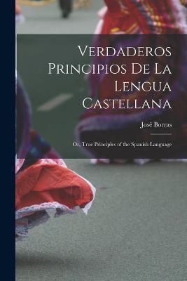 Verdaderos Principios De La Lengua Castellana: Or, True Principles of the Spanish Language - Jose Borras - cover