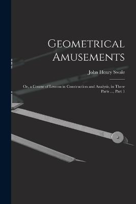 Geometrical Amusements: Or, a Course of Lessons in Construction and Analysis, in Three Parts ..., Part 1 - John Henry Swale - cover