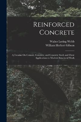 Reinforced Concrete: A Treatise On Cement, Concrete, and Concrete Steel, and Their Applications to Modern Structural Work - Walter Loring Webb,William Herbert Gibson - cover