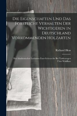 Die Eigenschaften Und Das Forstliche Verhalten Der Wichtigeren in Deutschland Vorkommenden Holzarten: Ein Akademischer Leitfaden Zum Gebrauche Bei Vorlesungen Über Waldbau - Richard Hess - cover