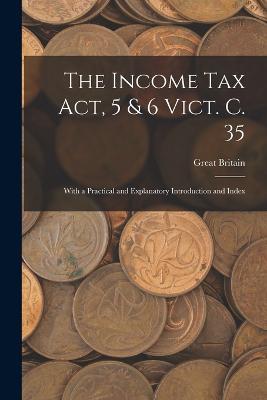 The Income Tax Act, 5 & 6 Vict. C. 35: With a Practical and Explanatory Introduction and Index - Great Britain - cover