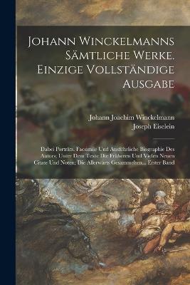 Johann Winckelmanns Sämtliche Werke. Einzige Vollständige Ausgabe: Dabei Porträts. Facsimile Und Ausführliche Biographie Des Autors; Unter Dem Texte Die Früheren Und Vielen Neuen Citate Und Noten; Die Allerwärts Gesammelten... Erster Band - Johann Joachim Winckelmann,Joseph Eiselein - cover