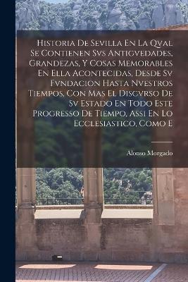 Historia De Sevilla En La Qval Se Contienen Svs Antigvedades, Grandezas, Y Cosas Memorables En Ella Acontecidas, Desde Sv Fvndacion Hasta Nvestros Tiempos, Con Mas El Discvrso De Sv Estado En Todo Este Progresso De Tiempo, Assi En Lo Ecclesiastico, Como E - Alonso Morgado - cover