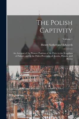 The Polish Captivity: An Account of the Present Position of the Poles in the Kingdom of Poland, and in the Polish Provinces of Austria, Prussia, and Russia; Volume 1 - Henry Sutherland Edwards - cover