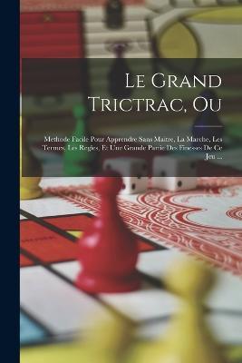 Le Grand Trictrac, Ou: Methode Facile Pour Apprendre Sans Maitre, La Marche, Les Termes, Les Regles, Et Une Grande Partie Des Finesses De Ce Jeu ... - Anonymous - cover