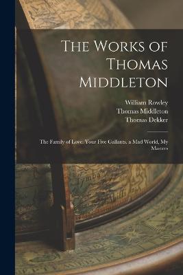 The Works of Thomas Middleton: The Family of Love. Your Five Gallants. a Mad World, My Masters - Arthur Henry Bullen,John Fletcher,Thomas Middleton - cover