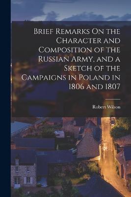 Brief Remarks On the Character and Composition of the Russian Army, and a Sketch of the Campaigns in Poland in 1806 and 1807 - Robert Wilson - cover