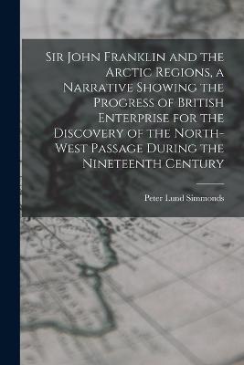Sir John Franklin and the Arctic Regions, a Narrative Showing the Progress of British Enterprise for the Discovery of the North-West Passage During the Nineteenth Century - Peter Lund Simmonds - cover