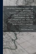 Sir John Franklin and the Arctic Regions, a Narrative Showing the Progress of British Enterprise for the Discovery of the North-West Passage During the Nineteenth Century