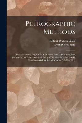 Petrographic Methods: The Authorized English Translation of Part I, Anleitung Zum Gebrauch Des Polarisationsmikroskops (3D Rev. Ed.) and Part Ii, Die Gesteinsbildenden Mineralien (2D Rev. Ed.) - Ernst Weinschenk,Robert Watson Clark - cover