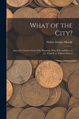 What of the City?: America's Greatest Issue--City Planning, What It Is and How to Go About It to Achieve Success - Walter Dwight Moody - cover