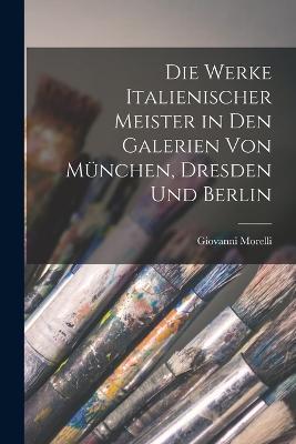 Die Werke Italienischer Meister in Den Galerien Von Munchen, Dresden Und Berlin - Giovanni Morelli - cover
