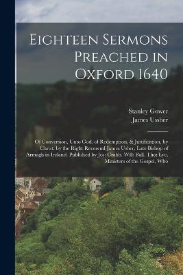 Eighteen Sermons Preached in Oxford 1640: Of Conversion, Unto God. of Redemption, & Justification, by Christ. by the Right Reverend James Usher, Late Bishop of Armagh in Ireland. Published by Jos: Crabb. Will: Ball. Tho: Lye. Ministers of the Gospel, Who - James Ussher,Stanley Gower - cover