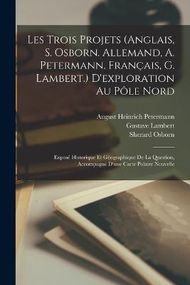 Les Trois Projets (Anglais, S. Osborn. Allemand, A. Petermann. Francais, G. Lambert.) D'exploration Au Pole Nord: Expose Historique Et Geographique De La Question, Accompagne D'une Carte Polaire Nouvelle - Sherard Osborn,Grupo de Los Diecis Eis,Gustave Lambert - cover