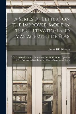 A Series of Letters On the Improved Mode in the Cultivation and Management of Flax: With Various Rules and Instructions On the Value and Qualities of Flax Adapted to Spin Into the Different Numbers of Yarns - James Hill Dickson - cover