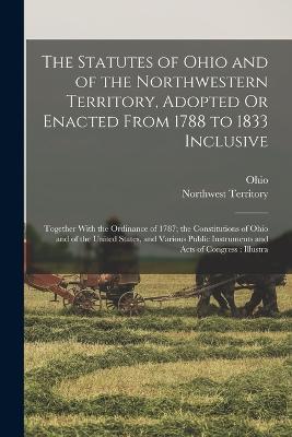 The Statutes of Ohio and of the Northwestern Territory, Adopted Or Enacted From 1788 to 1833 Inclusive: Together With the Ordinance of 1787; the Constitutions of Ohio and of the United States, and Various Public Instruments and Acts of Congress: Illustra - Ohio,Northwest Territory - cover