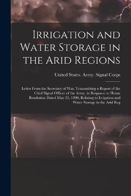 Irrigation and Water Storage in the Arid Regions: Letter From the Secretary of War, Transmitting a Report of the Chief Signal Officer of the Army, in Response to House Resolution Dated May 23, 1890, Relating to Irrigation and Water Storage in the Arid Reg - cover