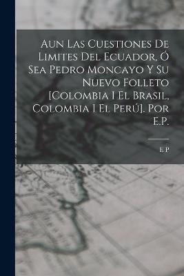 Aun Las Cuestiones De Limites Del Ecuador, Ó Sea Pedro Moncayo Y Su Nuevo Folleto [Colombia I El Brasil, Colombia I El Perú]. Por E.P. - E P - cover