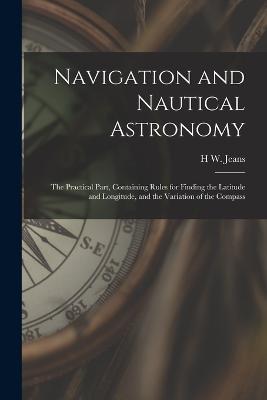 Navigation and Nautical Astronomy: The Practical Part, Containing Rules for Finding the Latitude and Longitude, and the Variation of the Compass - H W Jeans - cover