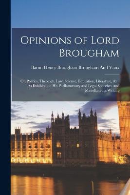 Opinions of Lord Brougham: On Politics, Theology, Law, Science, Education, Literature, &c., As Exhibited in His Parliamentary and Legal Speeches, and Miscellaneous Writing - Baron Henry Brougham Brougham and Vaux - cover
